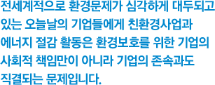 전세계적으로 환경문제가 심각하게 대두되고 있는 오늘날의 기업들에게 친환경사업과 에너지 절감 활동은 환경보호를 위한 기업의 사회적 책임만이 아니라 기업의 존속과도 직결되는 문제입니다.