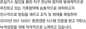 온실가스 절감을 통한 지구 온난화 방지와 범세계적으로 추진하고 있는 기후협약에 능동적으로 대처하고자 전사적으로 방침을 세우고 조직 및 체제를 확립하여 2010년 ISO 14001 환경경영 시스템 인증을 받고 저탄소 녹색성장을 위해 적극적으로 노력하고 있습니다.