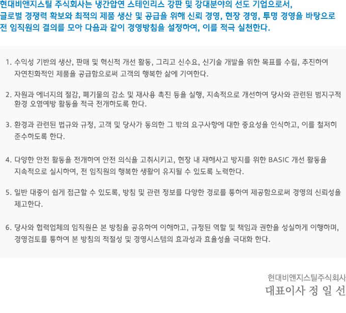 현대비앤지스틸 주식회사는 냉간압연 스테인리스 강판 및 강대분야의 선도 기업으로서, 글로벌 경쟁력 확보와 최적의 제품 생산 및 공급을 위해 신뢰 경영, 현장 경영, 투명 경영을 바탕으로 전 임직원의 결의를 모아 다음과 같이 경영방침을 설정하여, 이를 적극 실천한다. 
   					1. 수익성 기반의 생산, 판매 및 혁신적 개선 활동, 그리고 신수요, 신기술 개발을 위한 목표를 수립, 추진하여 자연친화적인 제품을 공급함으로써 고객의 행복한 삶에 기여한다.
					2. 자원과 에너지의 절감, 폐기물의 감소 및 재사용 촉진 등을 실행, 지속적으로 개선하여 당사와 관련된 범지구적 환경 오염예방 활동을 적극 전개하도록 한다.
					3. 환경과 관련된 법규와 규정, 고객 및 당사가 동의한 그 밖의 요구사항에 대한 중요성을 인식하고, 이를 철저히 준수하도록 한다.
					4. 다양한 안전 활동을 전개하여 안전 의식을 고취시키고, 현장 내 재해사고 방지를 위한 BASIC 개선 활동을 지속적으로 실시하여, 전 임직원의 행복한 생활이 유지될 수 있도록 노력한다. 
					5. 일반 대중이 쉽게 접근할 수 있도록, 방침 및 관련 정보를 다양한 경로를 통하여 제공함으로써 경영의 신뢰성을 제고한다.
					6. 당사와 협력업체의 임직원은 본 방침을 공유하여 이해하고, 규정된 역할 및 책임과 권한을 성실하게 이행하며, 경영검토를 통하여 본 방침의 적절성 및 경영시스템의 효과성과 효율성을 극대화 한다. 
					현대비앤지스틸 주식회사  / 대표이사  정   일   선 