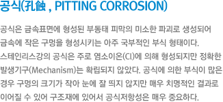 공식(孔蝕 , Pitting corrosion) - 공식은 금속표면에 형성된 부동태 피막의미소한 파괴로 생성되어 금속에 작은 구멍을 형성시키는 아주 국부적인 부식 형태이다.스테인리스강의 공식은 주로 염소이온(Cl)에 의해 형성되지만 정확한 발생기구(mechanism)는 확립되지 않았다.공식에 의한 부식이 많은 경우 구멍의 크기가작아 눈에 잘 띄지 않지만 매우 치명적인 결과로 이어질 수 있어 구조재에 있어서 공식저항성은 매우 중요하다.