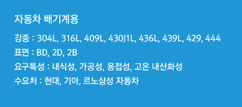 강종 : 304L, 316L, 409L, 430J1L, 436L, 439L, 429, 444표면 : BD, 2D, 2B요구특성 : 내식성, 가공성, 용접성, 고온 내산화성수요처 : 현대, 기아, 르노삼성 자동차