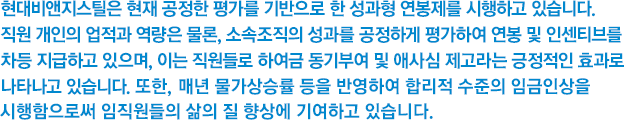 현대비앤지스틸은 현재 공정한 평가를 기반으로 한 성과형 연봉제를 시행하고 있습니다. 직원 개인의 업적과 역량은 물론, 소속조직의 성과를 공정하게 평가하여 연봉 및 인센티브를 차등 지급하고 있으며, 이는 직원들로 하여금 동기부여 및 애사심 제고라는 긍정적인 효과로 나타나고 있습니다.