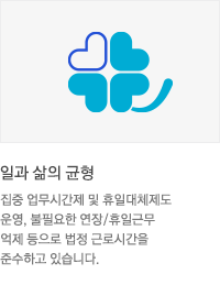 * 일과 삶의 균형 : 집중 업무시간제 및 휴일대체제도 운영, 불필요한 연장/휴일근무 억제 등으로 법정 근로시간을 준수하고 있습니다.